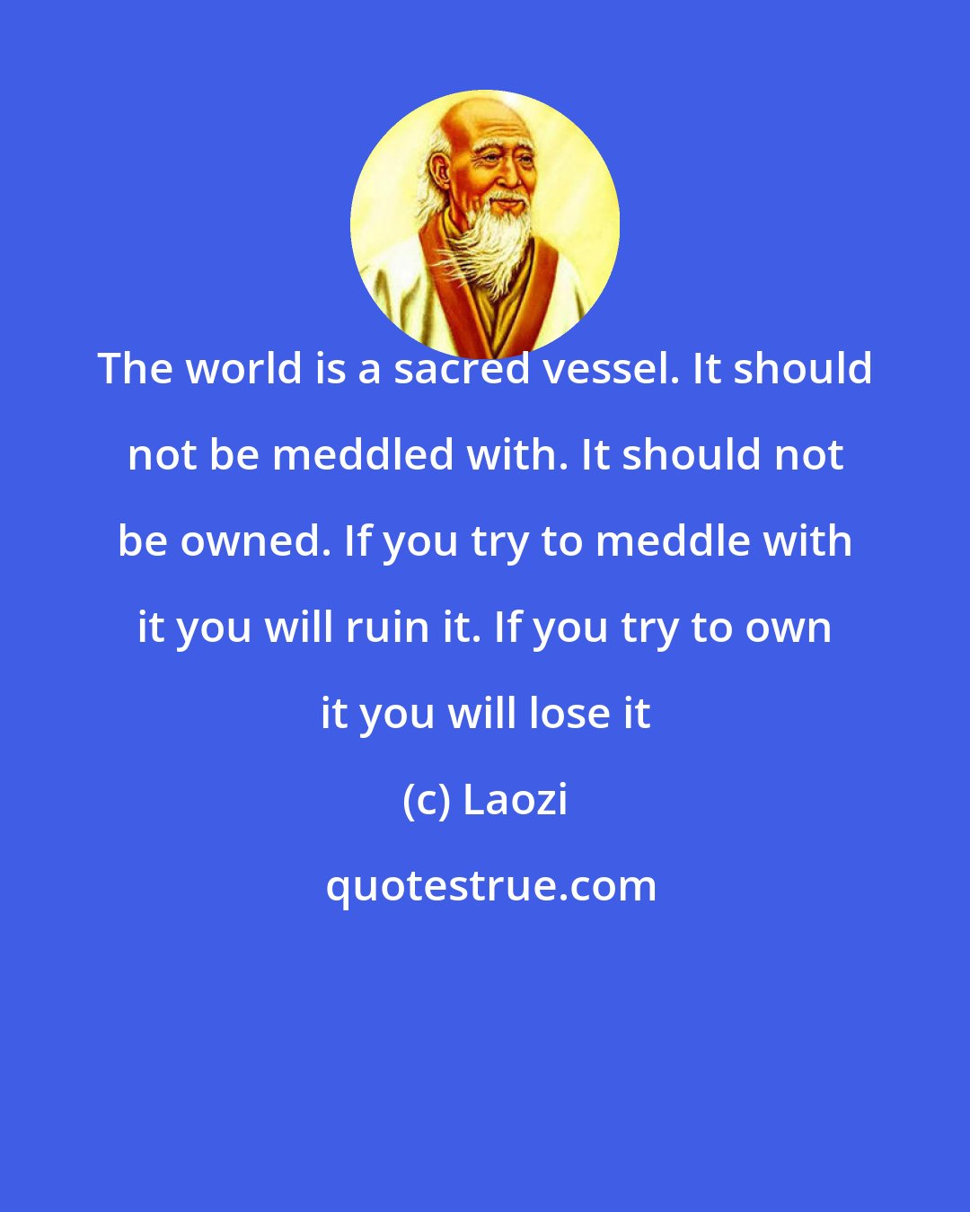 Laozi: The world is a sacred vessel. It should not be meddled with. It should not be owned. If you try to meddle with it you will ruin it. If you try to own it you will lose it