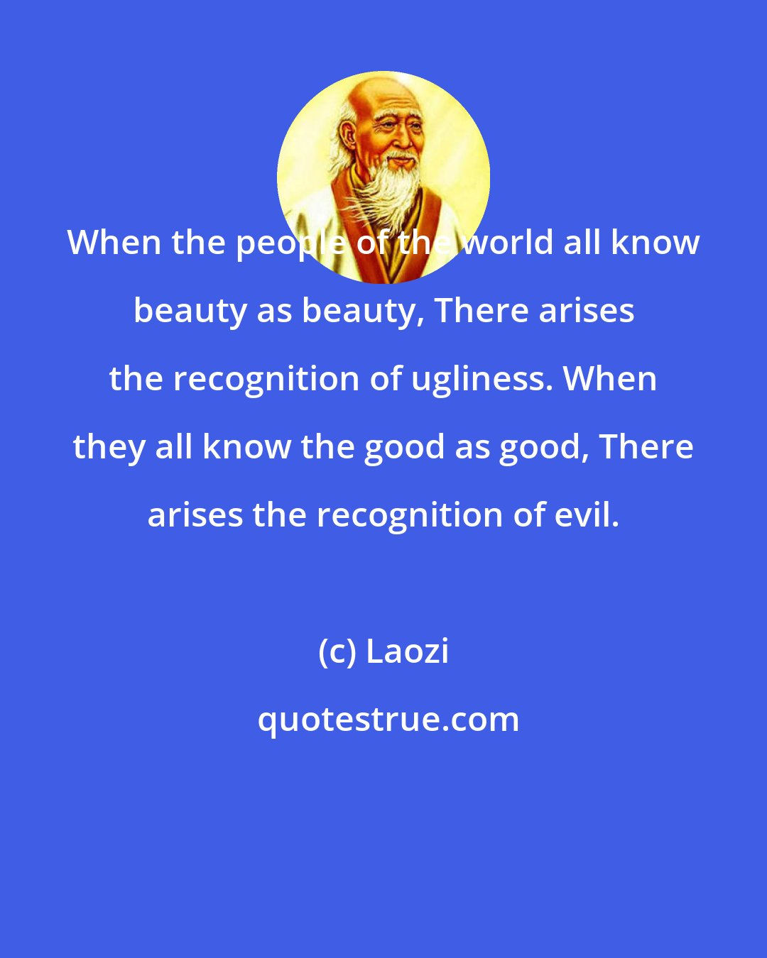 Laozi: When the people of the world all know beauty as beauty, There arises the recognition of ugliness. When they all know the good as good, There arises the recognition of evil.