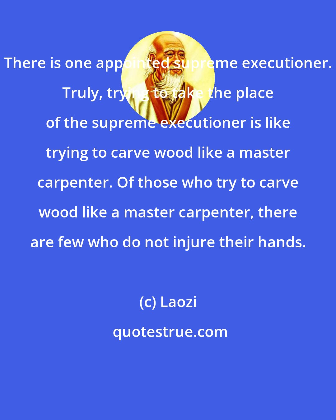 Laozi: There is one appointed supreme executioner. Truly, trying to take the place of the supreme executioner is like trying to carve wood like a master carpenter. Of those who try to carve wood like a master carpenter, there are few who do not injure their hands.