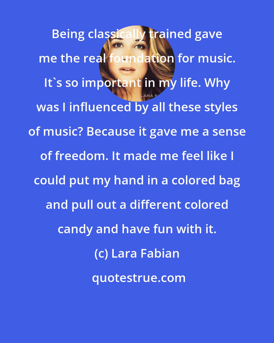 Lara Fabian: Being classically trained gave me the real foundation for music. It's so important in my life. Why was I influenced by all these styles of music? Because it gave me a sense of freedom. It made me feel like I could put my hand in a colored bag and pull out a different colored candy and have fun with it.