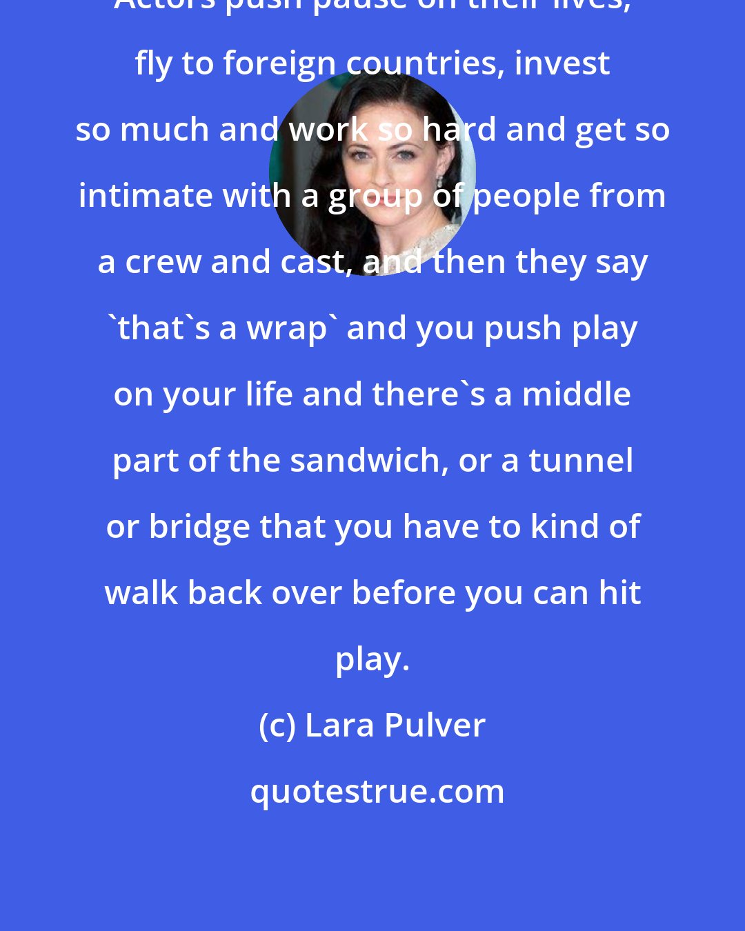 Lara Pulver: Actors push pause on their lives, fly to foreign countries, invest so much and work so hard and get so intimate with a group of people from a crew and cast, and then they say 'that's a wrap' and you push play on your life and there's a middle part of the sandwich, or a tunnel or bridge that you have to kind of walk back over before you can hit play.