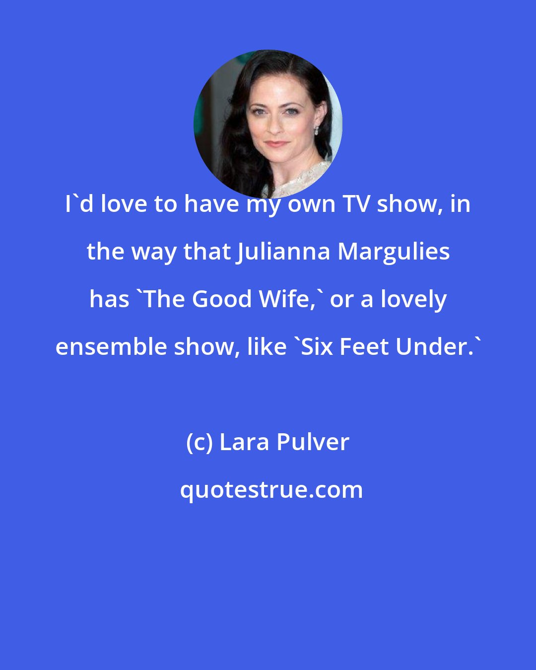Lara Pulver: I'd love to have my own TV show, in the way that Julianna Margulies has 'The Good Wife,' or a lovely ensemble show, like 'Six Feet Under.'