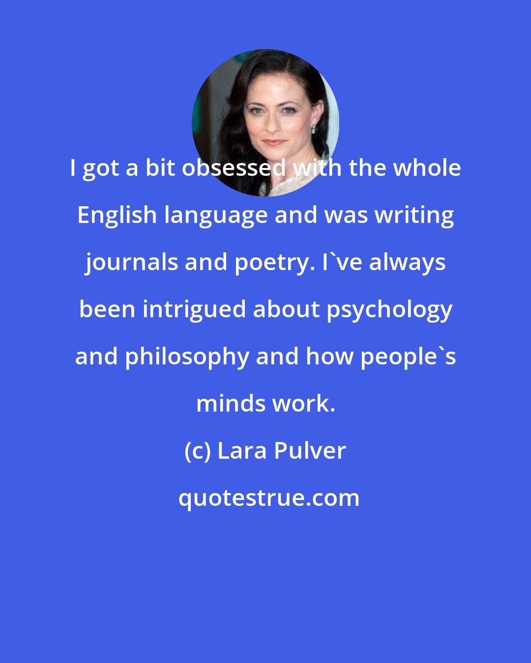 Lara Pulver: I got a bit obsessed with the whole English language and was writing journals and poetry. I've always been intrigued about psychology and philosophy and how people's minds work.