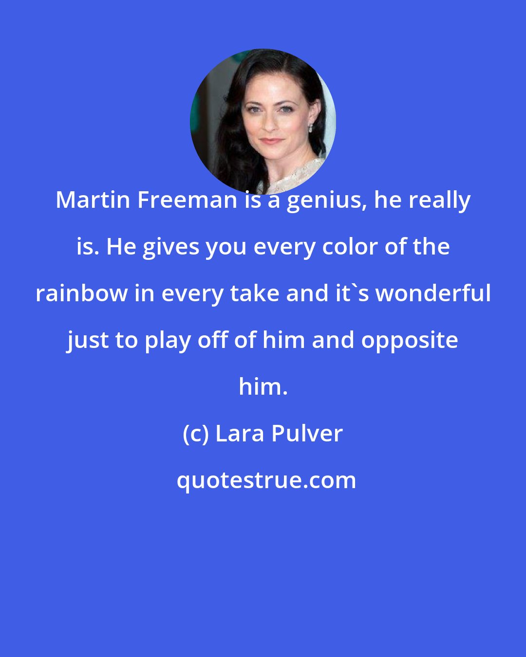 Lara Pulver: Martin Freeman is a genius, he really is. He gives you every color of the rainbow in every take and it's wonderful just to play off of him and opposite him.