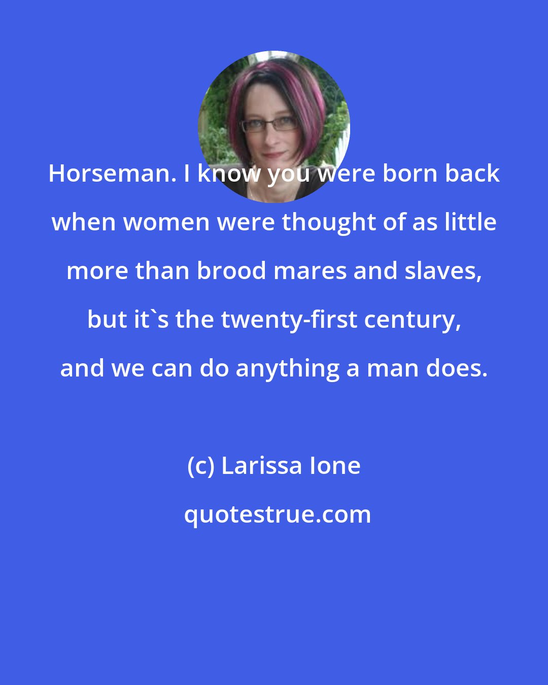 Larissa Ione: Horseman. I know you were born back when women were thought of as little more than brood mares and slaves, but it's the twenty-first century, and we can do anything a man does.