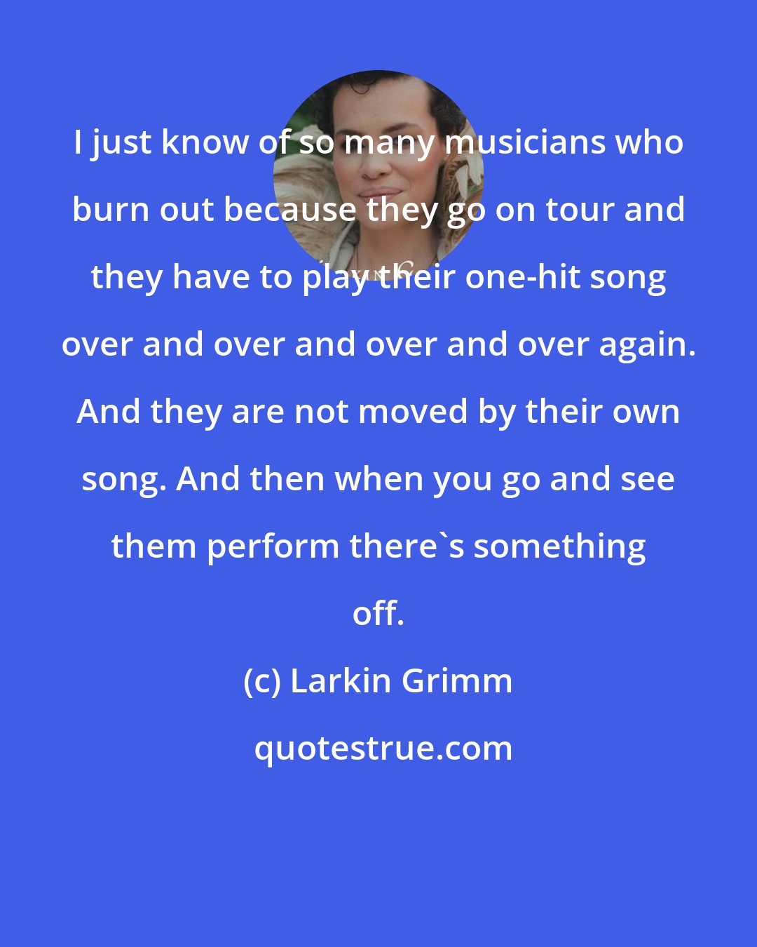 Larkin Grimm: I just know of so many musicians who burn out because they go on tour and they have to play their one-hit song over and over and over and over again. And they are not moved by their own song. And then when you go and see them perform there's something off.