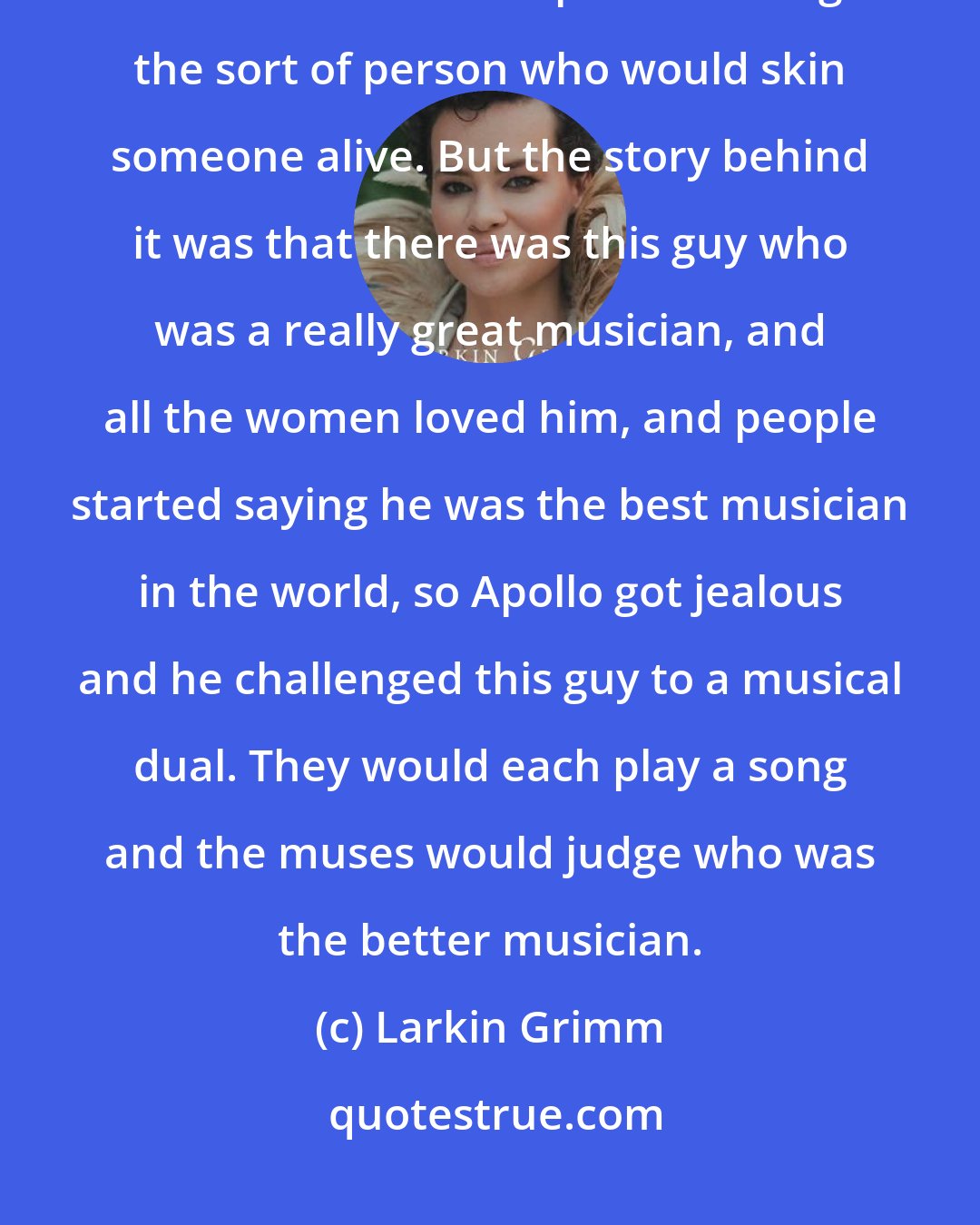 Larkin Grimm: So Nemerov showed us this picture, which is of Apollo flaying Marcius. You don't think of Apollo as being the sort of person who would skin someone alive. But the story behind it was that there was this guy who was a really great musician, and all the women loved him, and people started saying he was the best musician in the world, so Apollo got jealous and he challenged this guy to a musical dual. They would each play a song and the muses would judge who was the better musician.