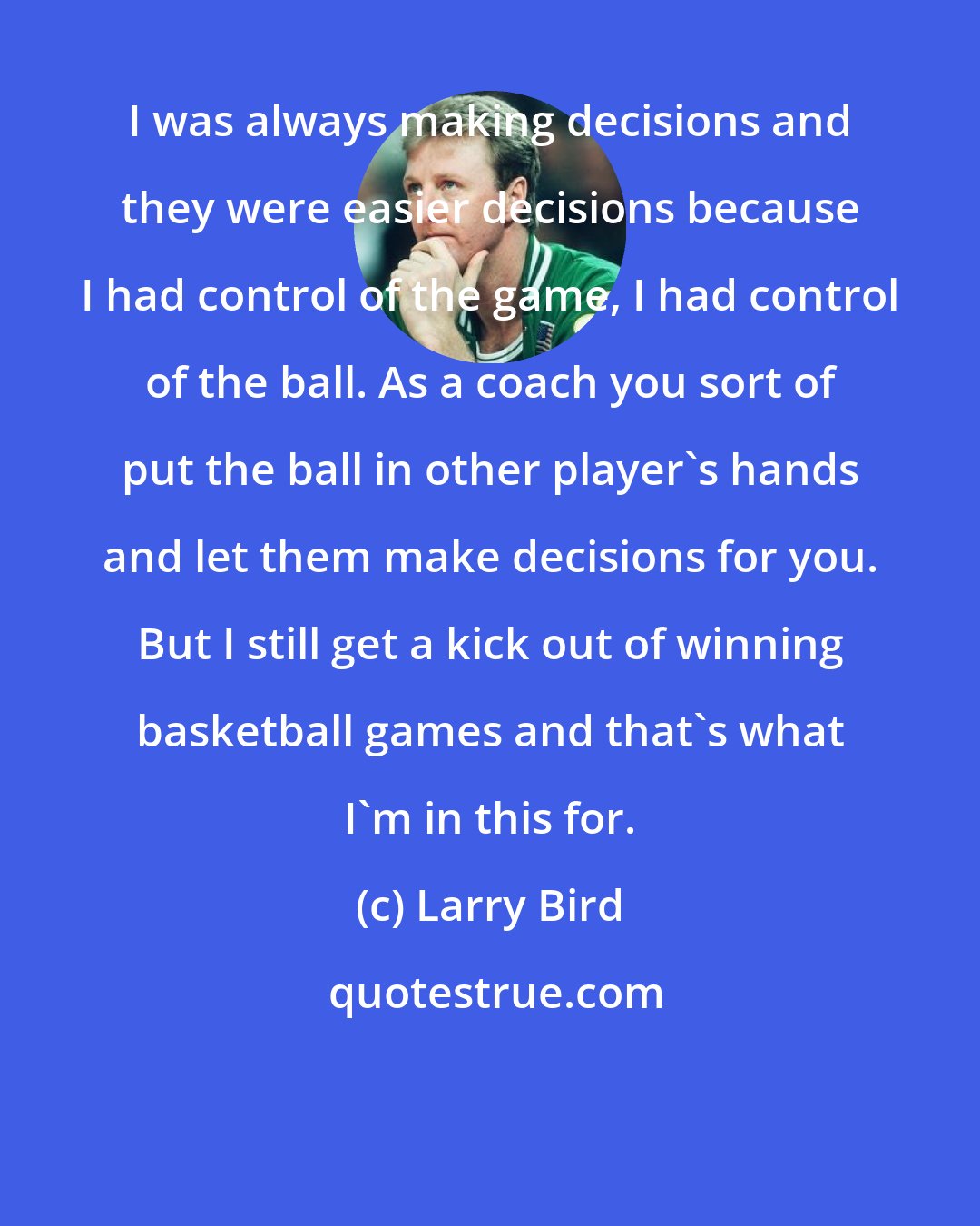 Larry Bird: I was always making decisions and they were easier decisions because I had control of the game, I had control of the ball. As a coach you sort of put the ball in other player's hands and let them make decisions for you. But I still get a kick out of winning basketball games and that's what I'm in this for.