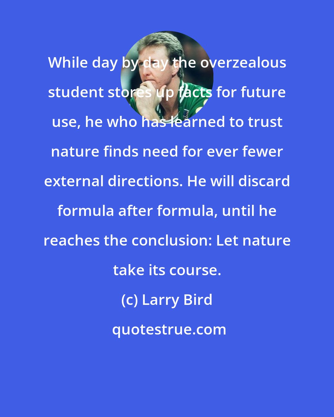 Larry Bird: While day by day the overzealous student stores up facts for future use, he who has learned to trust nature finds need for ever fewer external directions. He will discard formula after formula, until he reaches the conclusion: Let nature take its course.