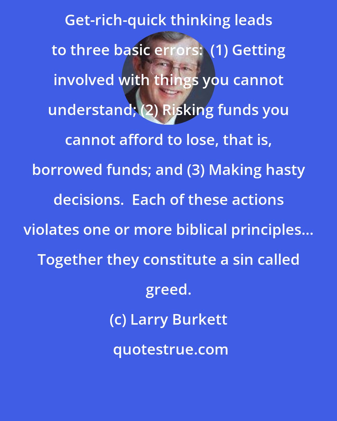 Larry Burkett: Get-rich-quick thinking leads to three basic errors:  (1) Getting involved with things you cannot understand; (2) Risking funds you cannot afford to lose, that is, borrowed funds; and (3) Making hasty decisions.  Each of these actions violates one or more biblical principles... Together they constitute a sin called greed.