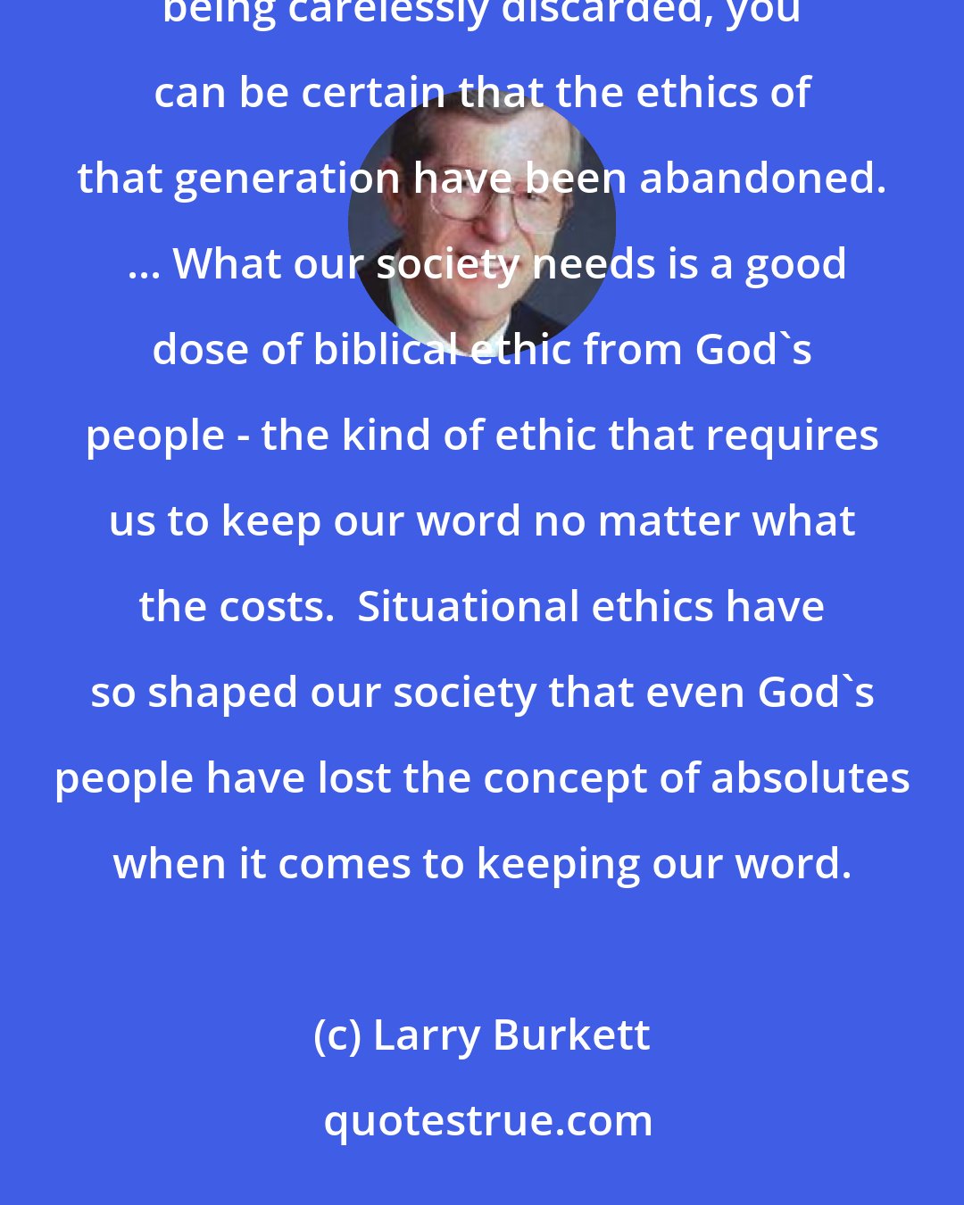 Larry Burkett: Marriage and parenting are the two strongest vows anyone will ever make.  When you see these commitments being carelessly discarded, you can be certain that the ethics of that generation have been abandoned.  ... What our society needs is a good dose of biblical ethic from God's people - the kind of ethic that requires us to keep our word no matter what the costs.  Situational ethics have so shaped our society that even God's people have lost the concept of absolutes when it comes to keeping our word.