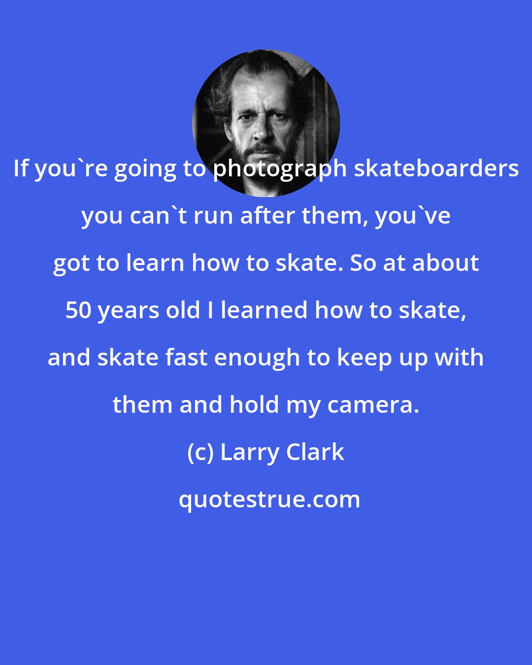Larry Clark: If you're going to photograph skateboarders you can't run after them, you've got to learn how to skate. So at about 50 years old I learned how to skate, and skate fast enough to keep up with them and hold my camera.