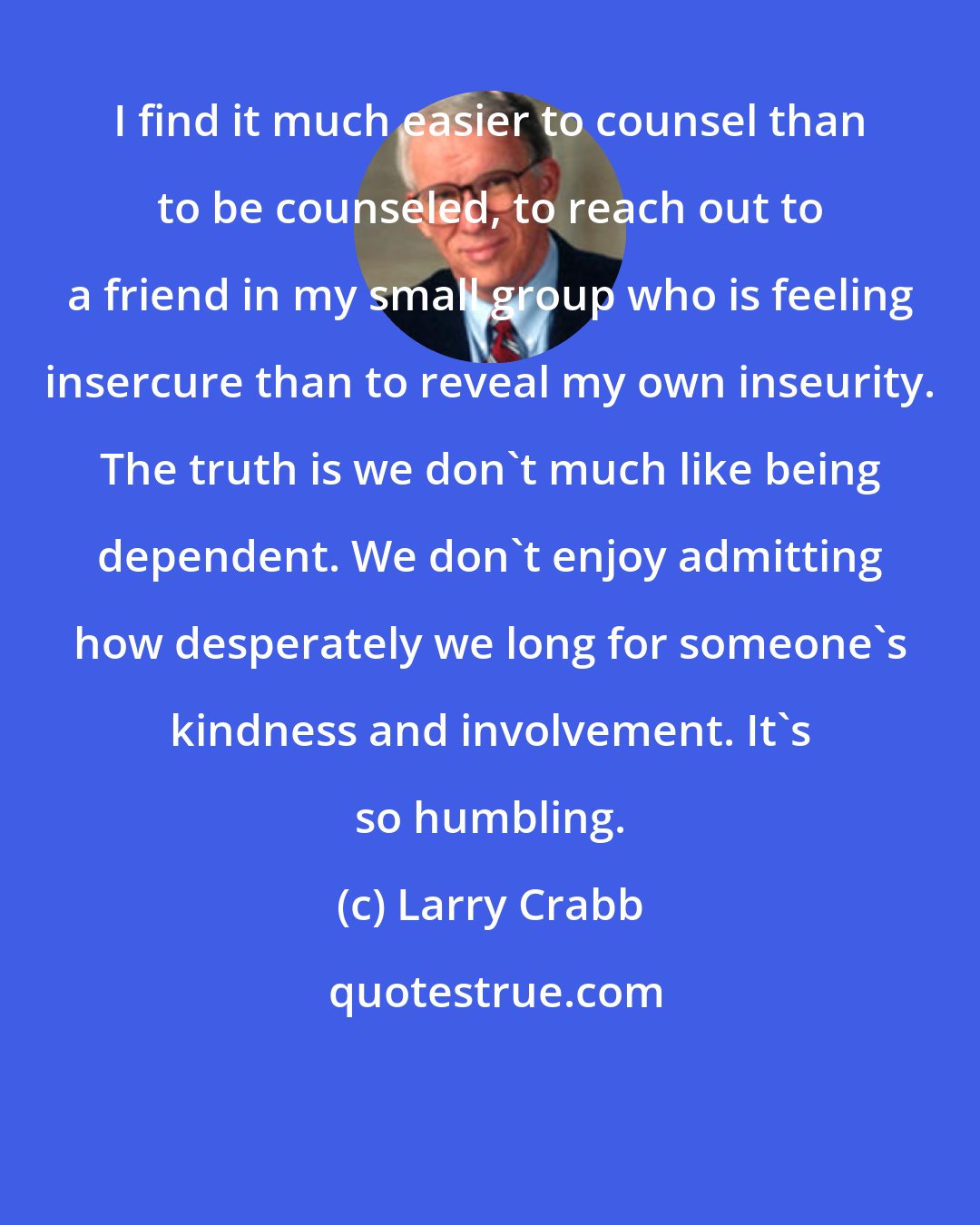 Larry Crabb: I find it much easier to counsel than to be counseled, to reach out to a friend in my small group who is feeling insercure than to reveal my own inseurity. The truth is we don't much like being dependent. We don't enjoy admitting how desperately we long for someone's kindness and involvement. It's so humbling.