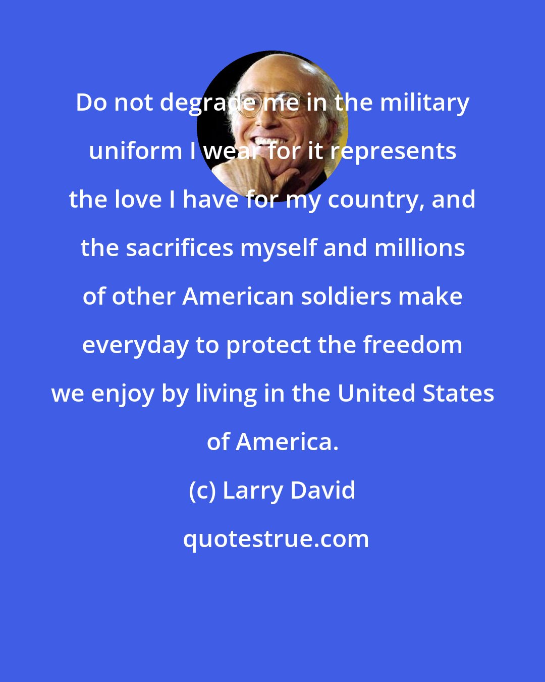 Larry David: Do not degrade me in the military uniform I wear for it represents the love I have for my country, and the sacrifices myself and millions of other American soldiers make everyday to protect the freedom we enjoy by living in the United States of America.
