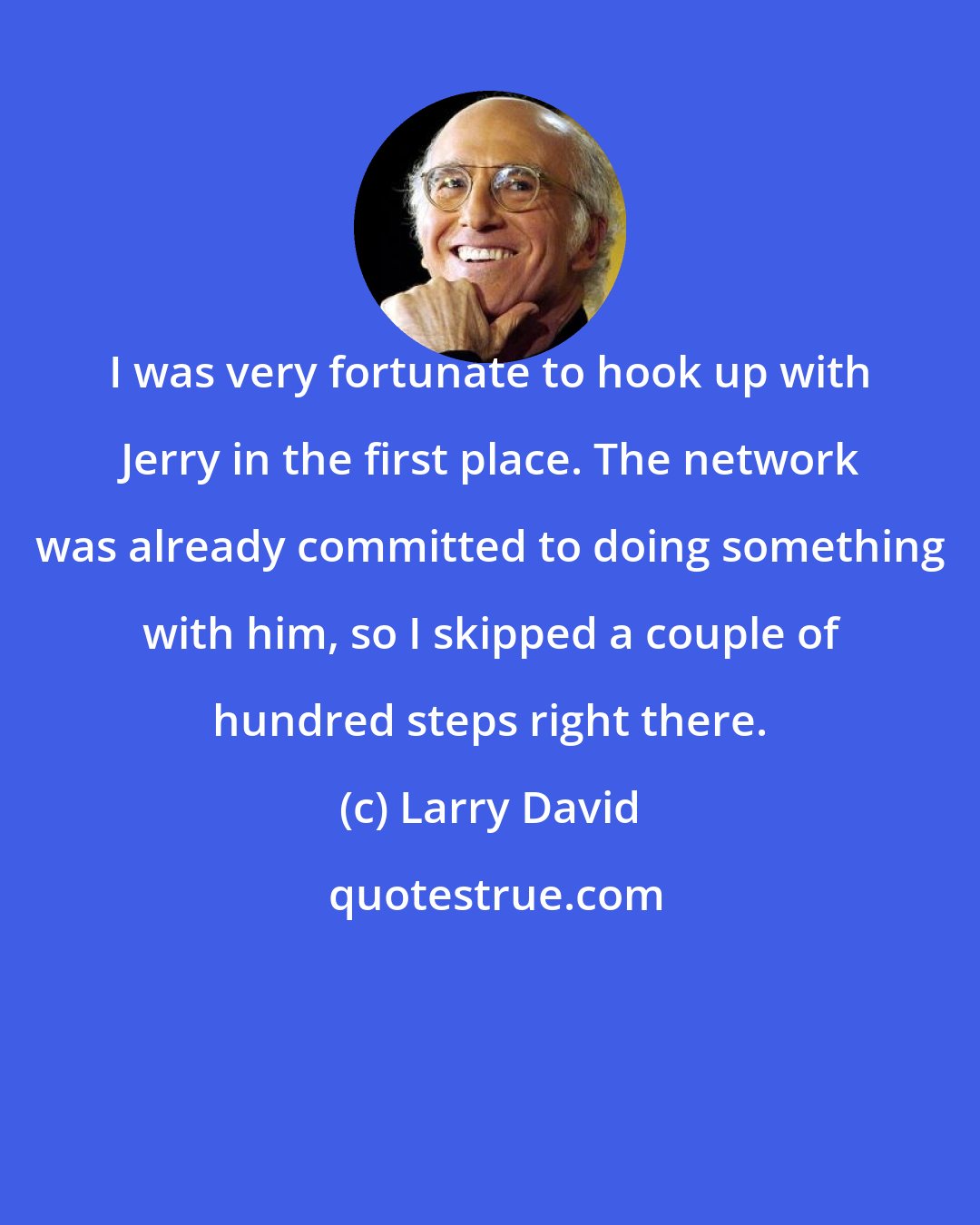 Larry David: I was very fortunate to hook up with Jerry in the first place. The network was already committed to doing something with him, so I skipped a couple of hundred steps right there.