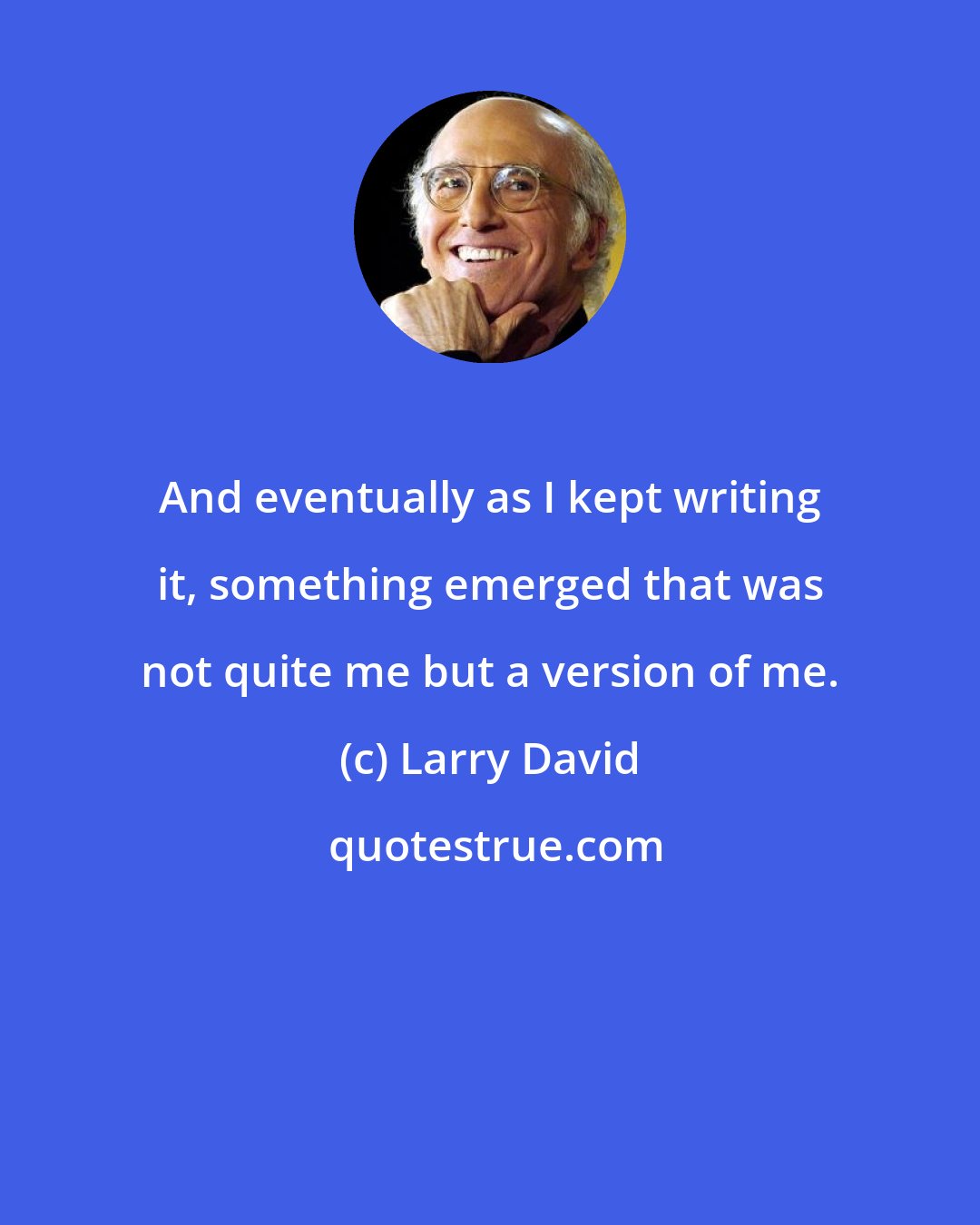 Larry David: And eventually as I kept writing it, something emerged that was not quite me but a version of me.
