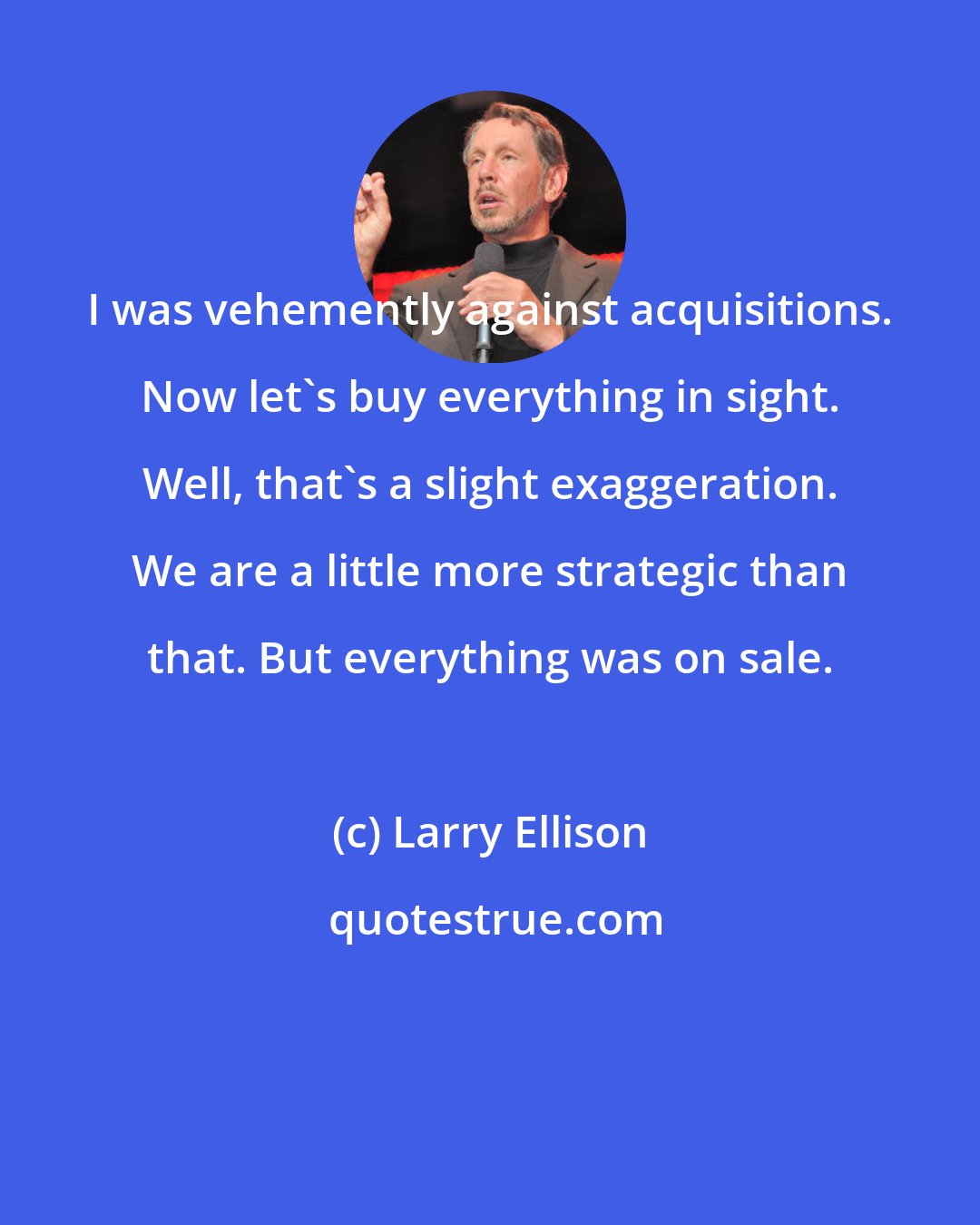Larry Ellison: I was vehemently against acquisitions. Now let's buy everything in sight. Well, that's a slight exaggeration. We are a little more strategic than that. But everything was on sale.