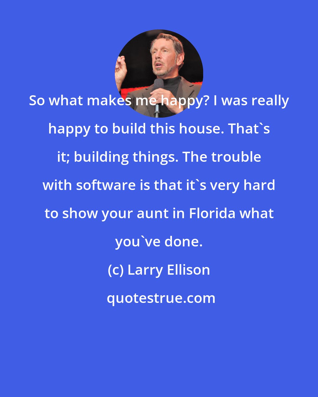 Larry Ellison: So what makes me happy? I was really happy to build this house. That's it; building things. The trouble with software is that it's very hard to show your aunt in Florida what you've done.