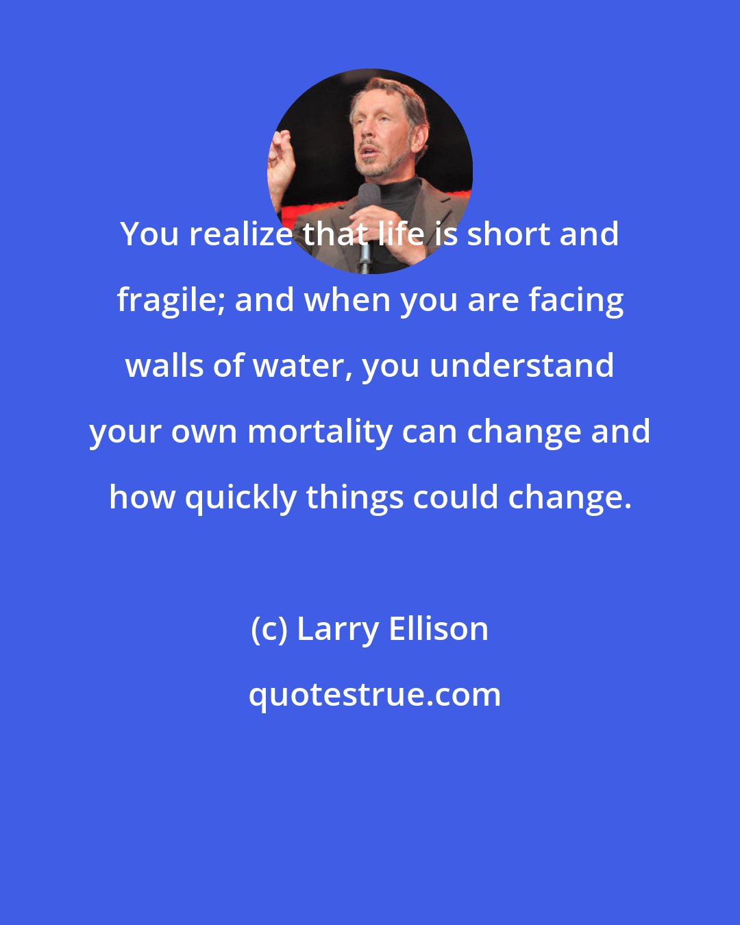 Larry Ellison: You realize that life is short and fragile; and when you are facing walls of water, you understand your own mortality can change and how quickly things could change.