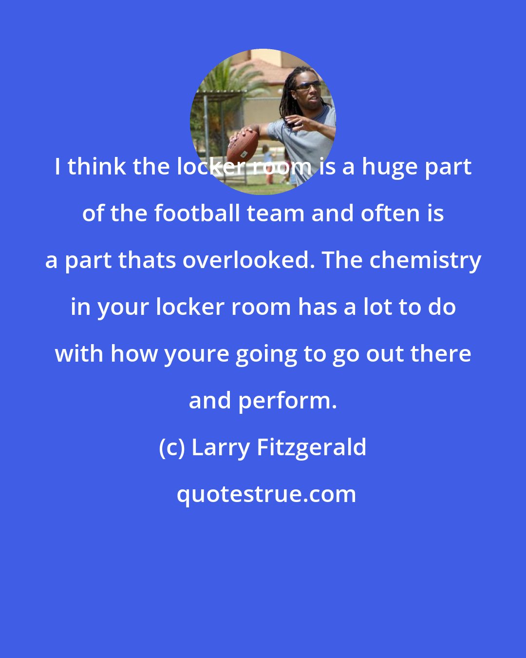Larry Fitzgerald: I think the locker room is a huge part of the football team and often is a part thats overlooked. The chemistry in your locker room has a lot to do with how youre going to go out there and perform.