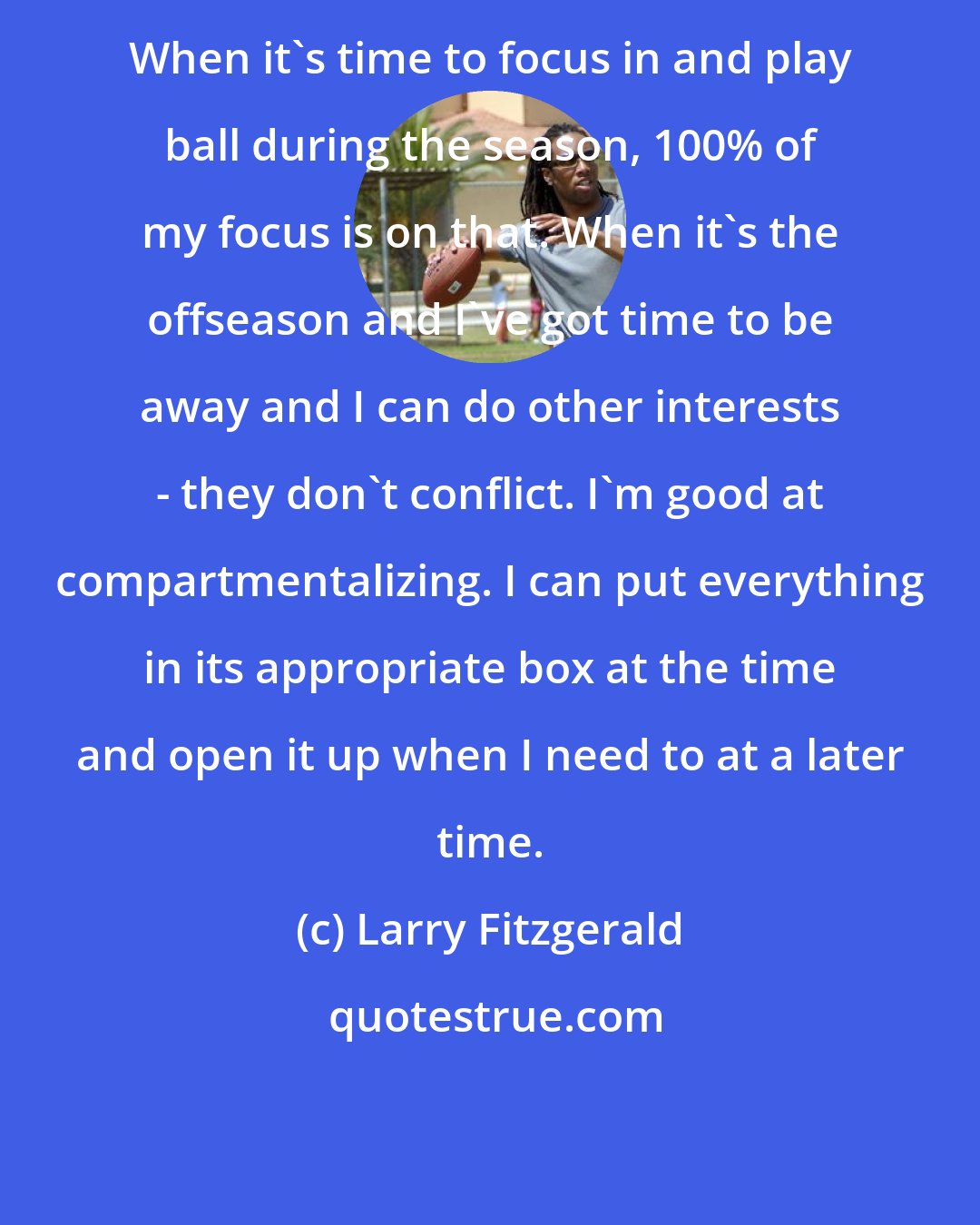 Larry Fitzgerald: When it's time to focus in and play ball during the season, 100% of my focus is on that. When it's the offseason and I've got time to be away and I can do other interests - they don't conflict. I'm good at compartmentalizing. I can put everything in its appropriate box at the time and open it up when I need to at a later time.