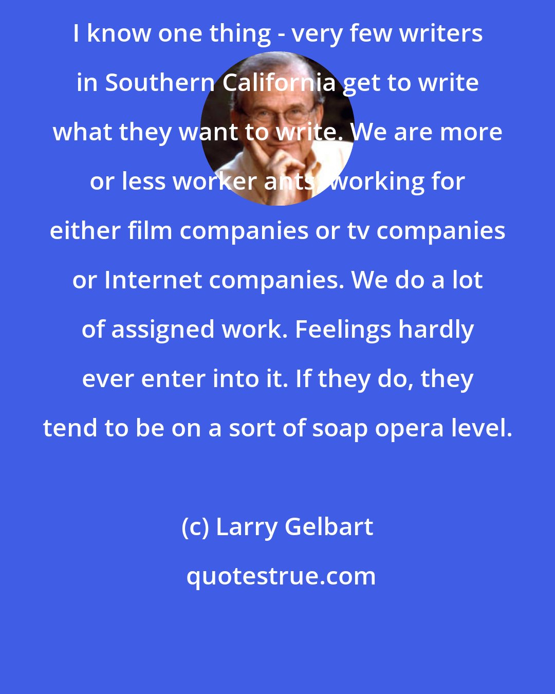 Larry Gelbart: I know one thing - very few writers in Southern California get to write what they want to write. We are more or less worker ants, working for either film companies or tv companies or Internet companies. We do a lot of assigned work. Feelings hardly ever enter into it. If they do, they tend to be on a sort of soap opera level.