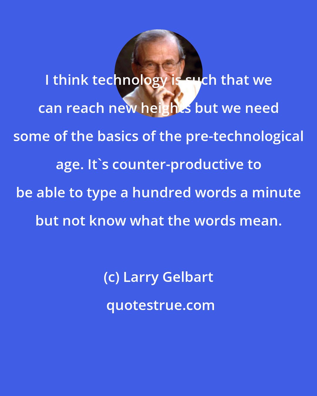 Larry Gelbart: I think technology is such that we can reach new heights but we need some of the basics of the pre-technological age. It's counter-productive to be able to type a hundred words a minute but not know what the words mean.