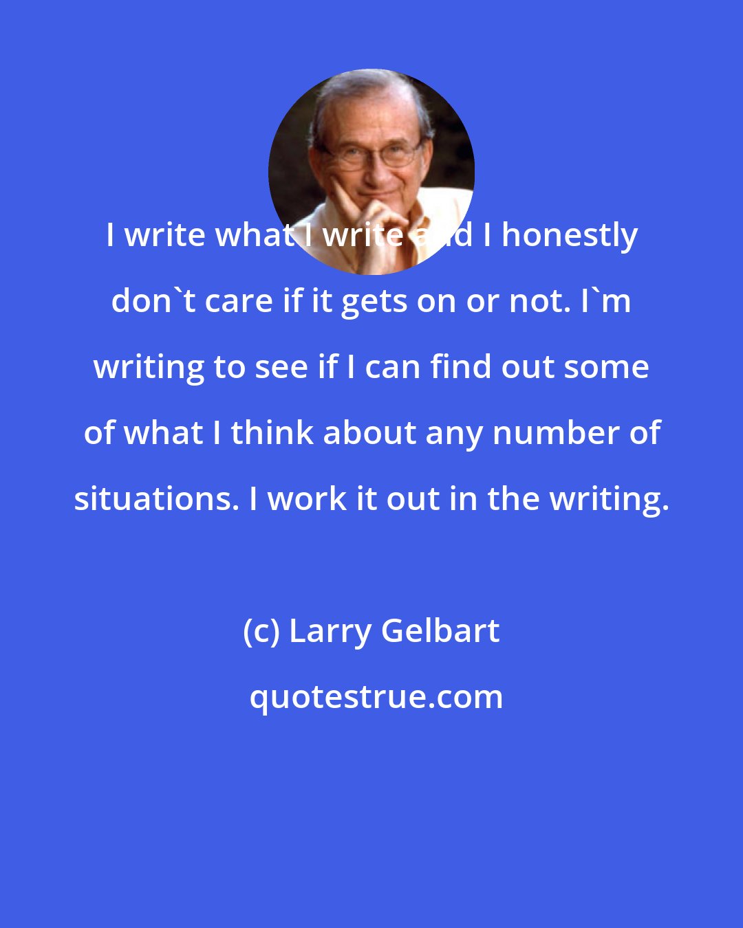 Larry Gelbart: I write what I write and I honestly don't care if it gets on or not. I'm writing to see if I can find out some of what I think about any number of situations. I work it out in the writing.