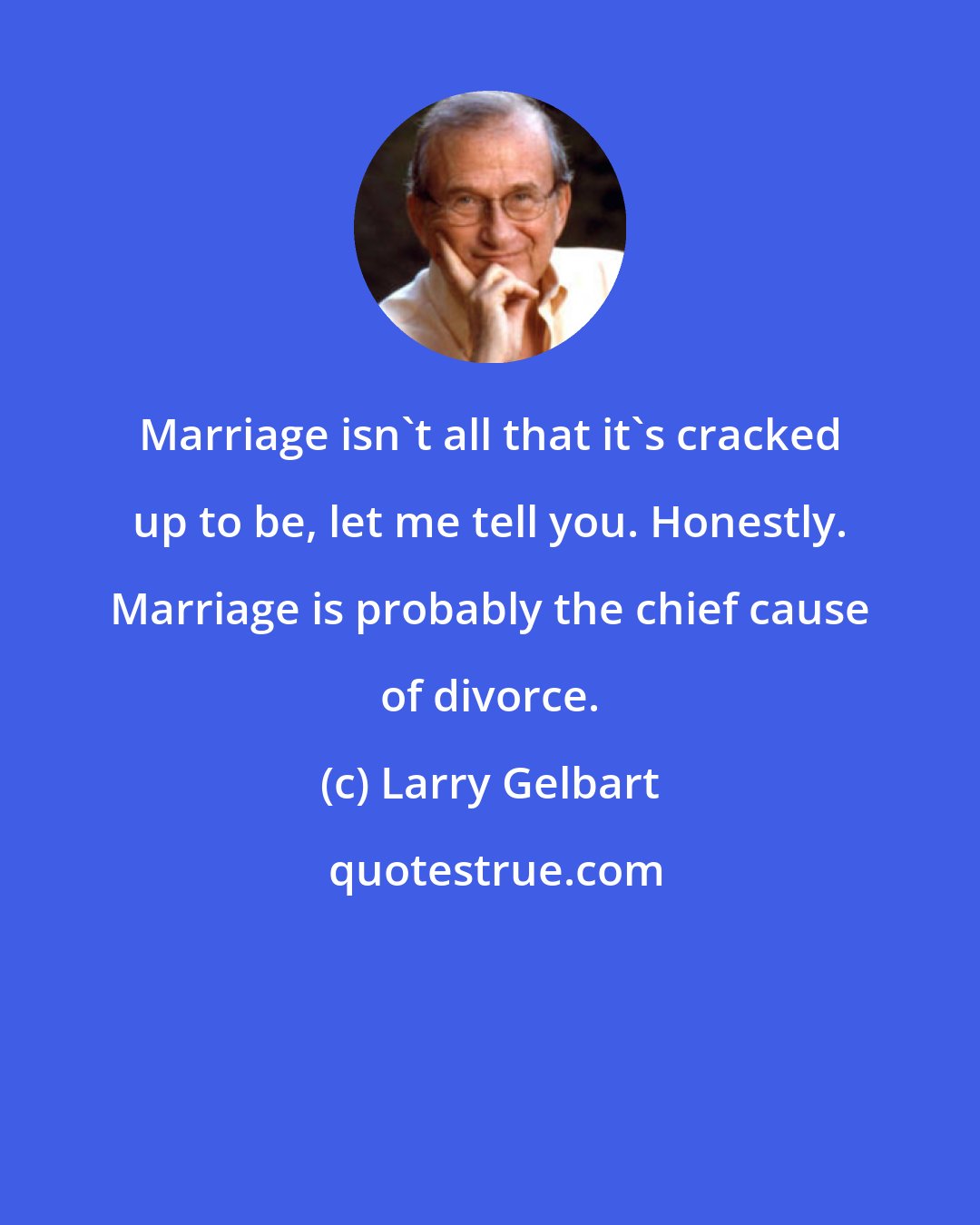 Larry Gelbart: Marriage isn't all that it's cracked up to be, let me tell you. Honestly. Marriage is probably the chief cause of divorce.