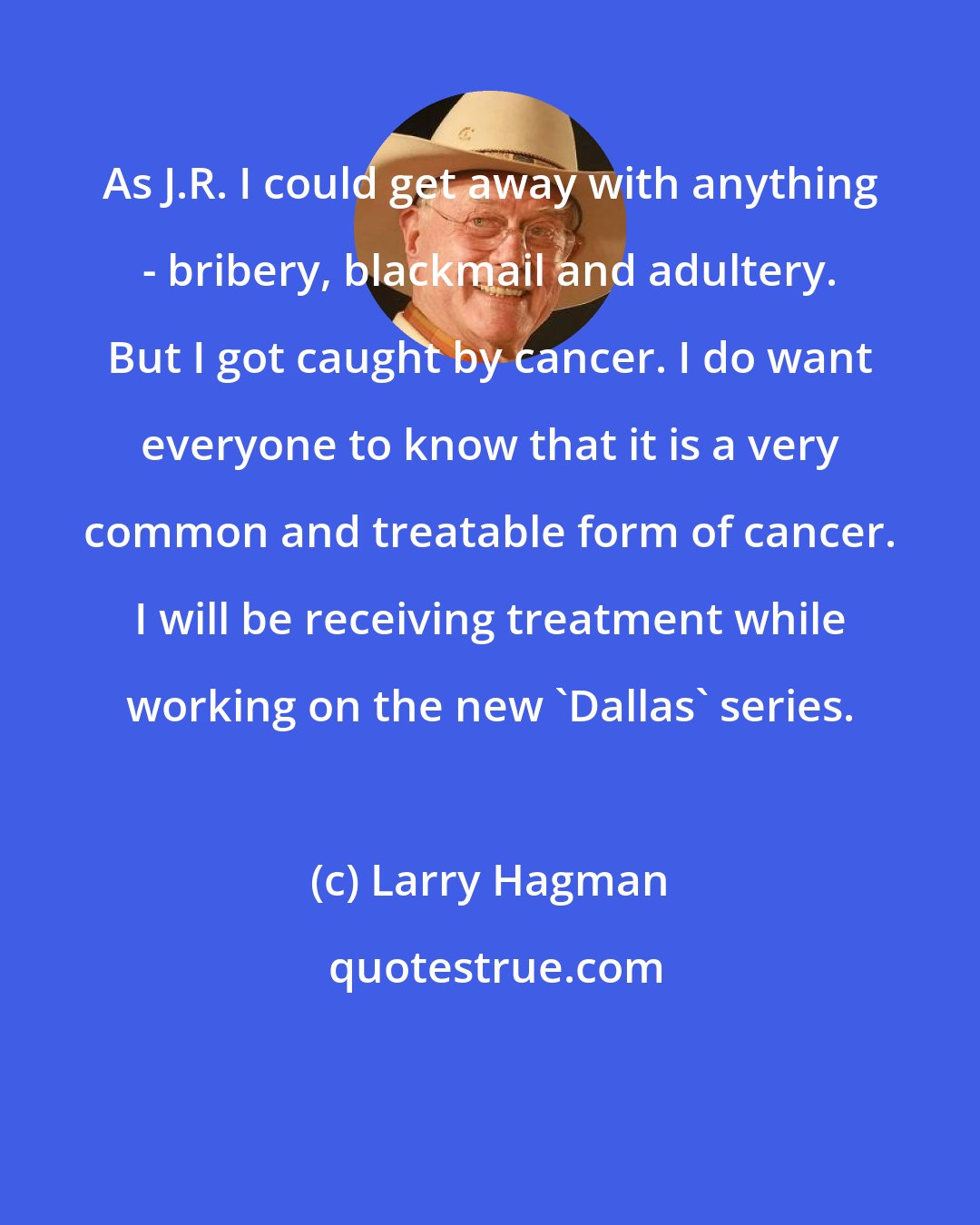 Larry Hagman: As J.R. I could get away with anything - bribery, blackmail and adultery. But I got caught by cancer. I do want everyone to know that it is a very common and treatable form of cancer. I will be receiving treatment while working on the new 'Dallas' series.