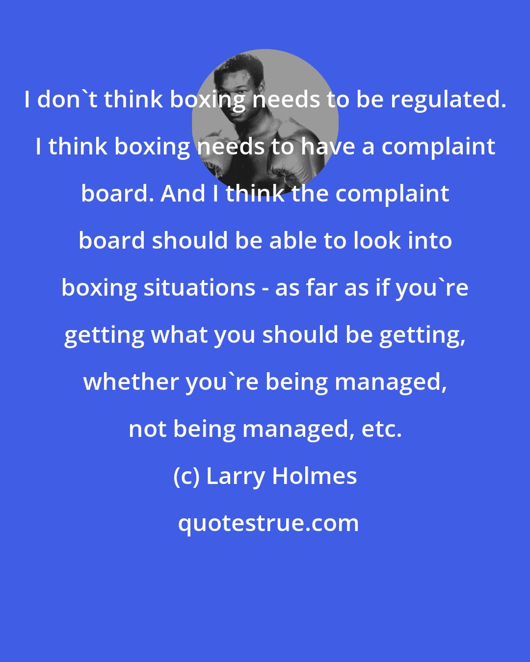 Larry Holmes: I don't think boxing needs to be regulated. I think boxing needs to have a complaint board. And I think the complaint board should be able to look into boxing situations - as far as if you're getting what you should be getting, whether you're being managed, not being managed, etc.
