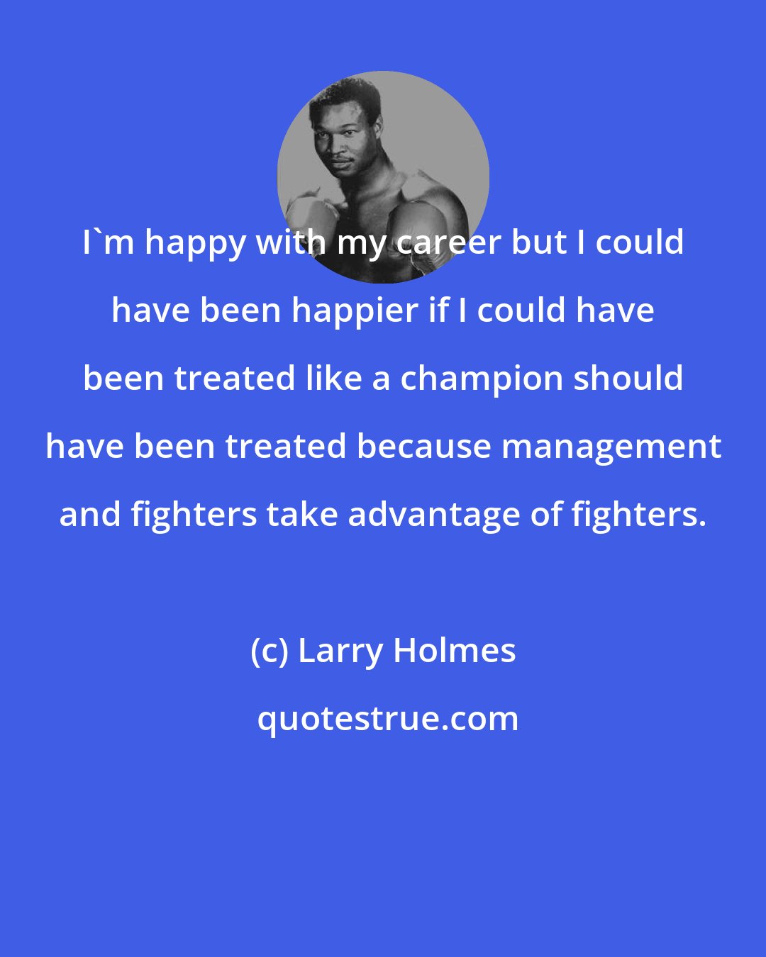 Larry Holmes: I'm happy with my career but I could have been happier if I could have been treated like a champion should have been treated because management and fighters take advantage of fighters.
