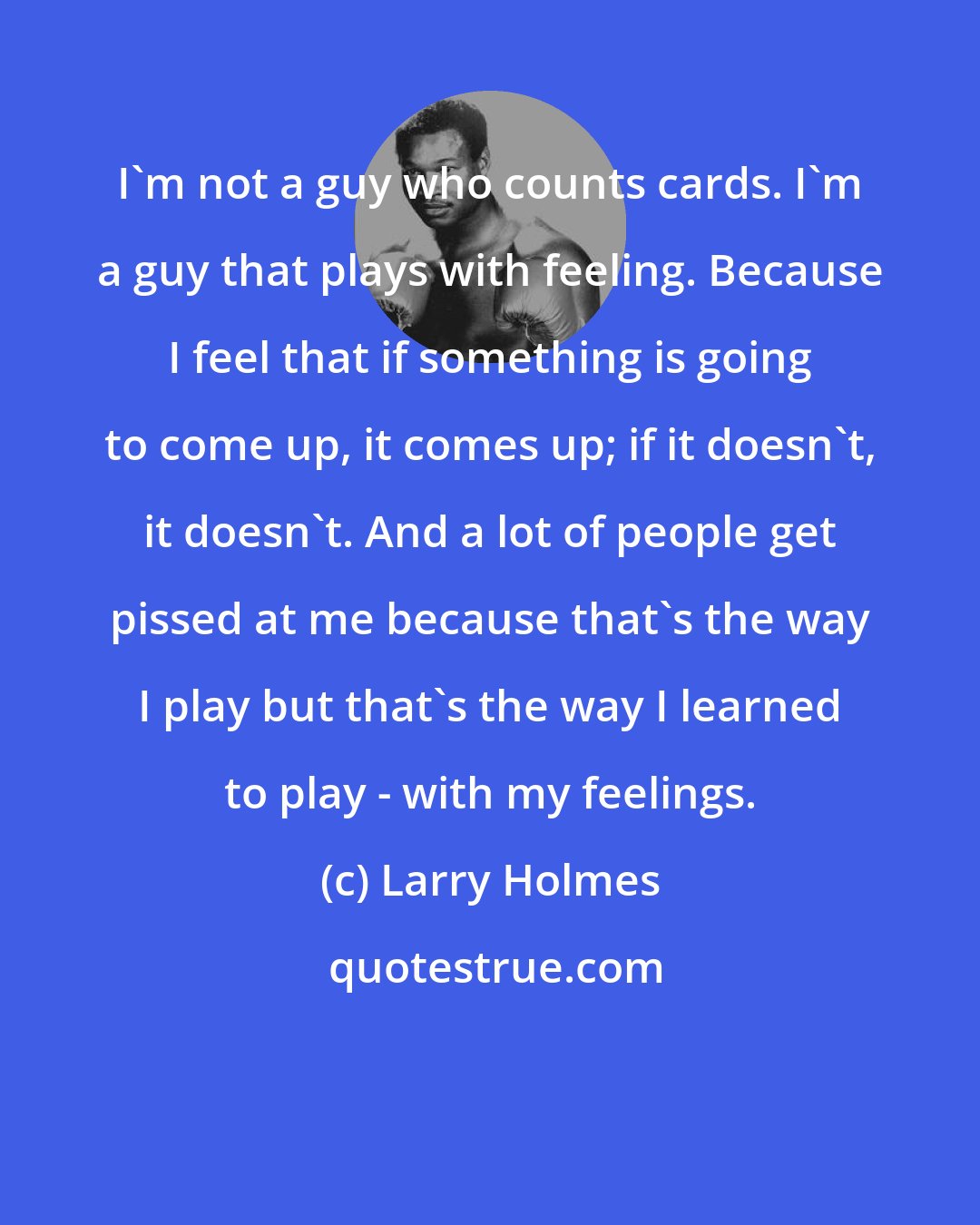 Larry Holmes: I'm not a guy who counts cards. I'm a guy that plays with feeling. Because I feel that if something is going to come up, it comes up; if it doesn't, it doesn't. And a lot of people get pissed at me because that's the way I play but that's the way I learned to play - with my feelings.
