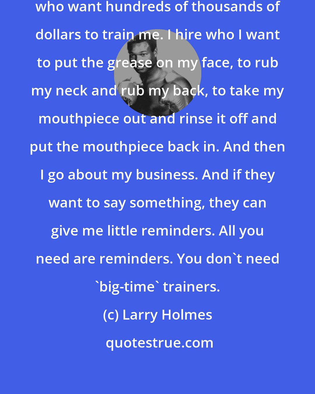 Larry Holmes: I train myself. I don't have trainers who want hundreds of thousands of dollars to train me. I hire who I want to put the grease on my face, to rub my neck and rub my back, to take my mouthpiece out and rinse it off and put the mouthpiece back in. And then I go about my business. And if they want to say something, they can give me little reminders. All you need are reminders. You don't need 'big-time' trainers.