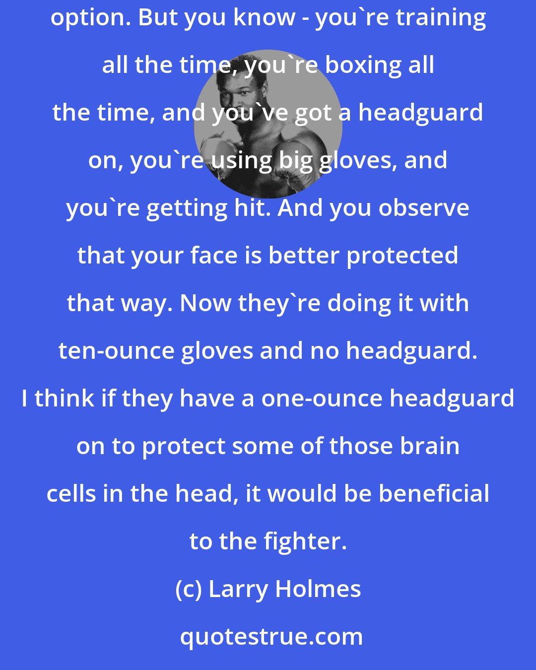 Larry Holmes: The only thing I'd like to see is to give fighters an option to wear a small headguard, a one-ounce headguard. Some fighters might not want that option. But you know - you're training all the time, you're boxing all the time, and you've got a headguard on, you're using big gloves, and you're getting hit. And you observe that your face is better protected that way. Now they're doing it with ten-ounce gloves and no headguard. I think if they have a one-ounce headguard on to protect some of those brain cells in the head, it would be beneficial to the fighter.