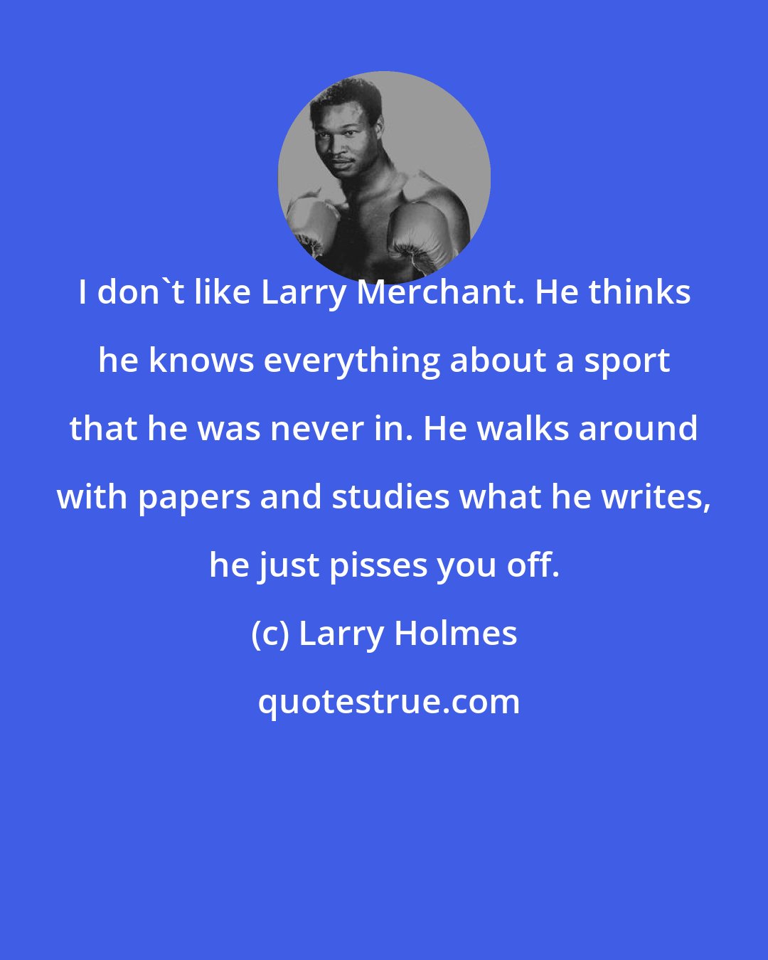 Larry Holmes: I don't like Larry Merchant. He thinks he knows everything about a sport that he was never in. He walks around with papers and studies what he writes, he just pisses you off.