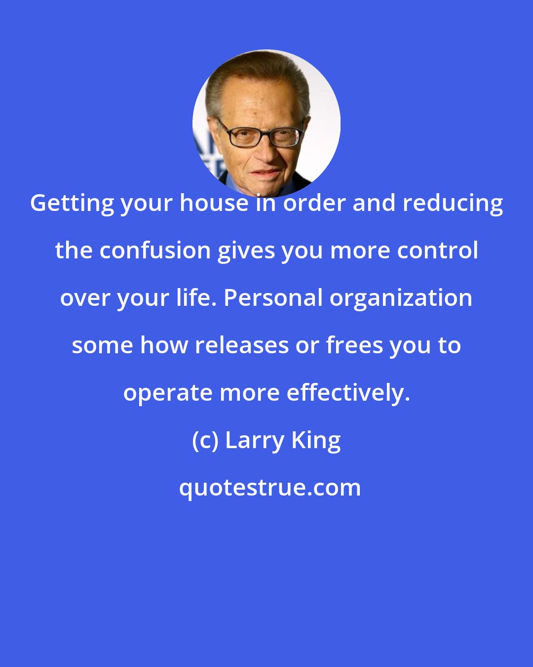 Larry King: Getting your house in order and reducing the confusion gives you more control over your life. Personal organization some how releases or frees you to operate more effectively.