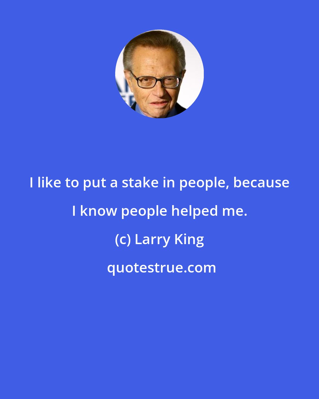 Larry King: I like to put a stake in people, because I know people helped me.