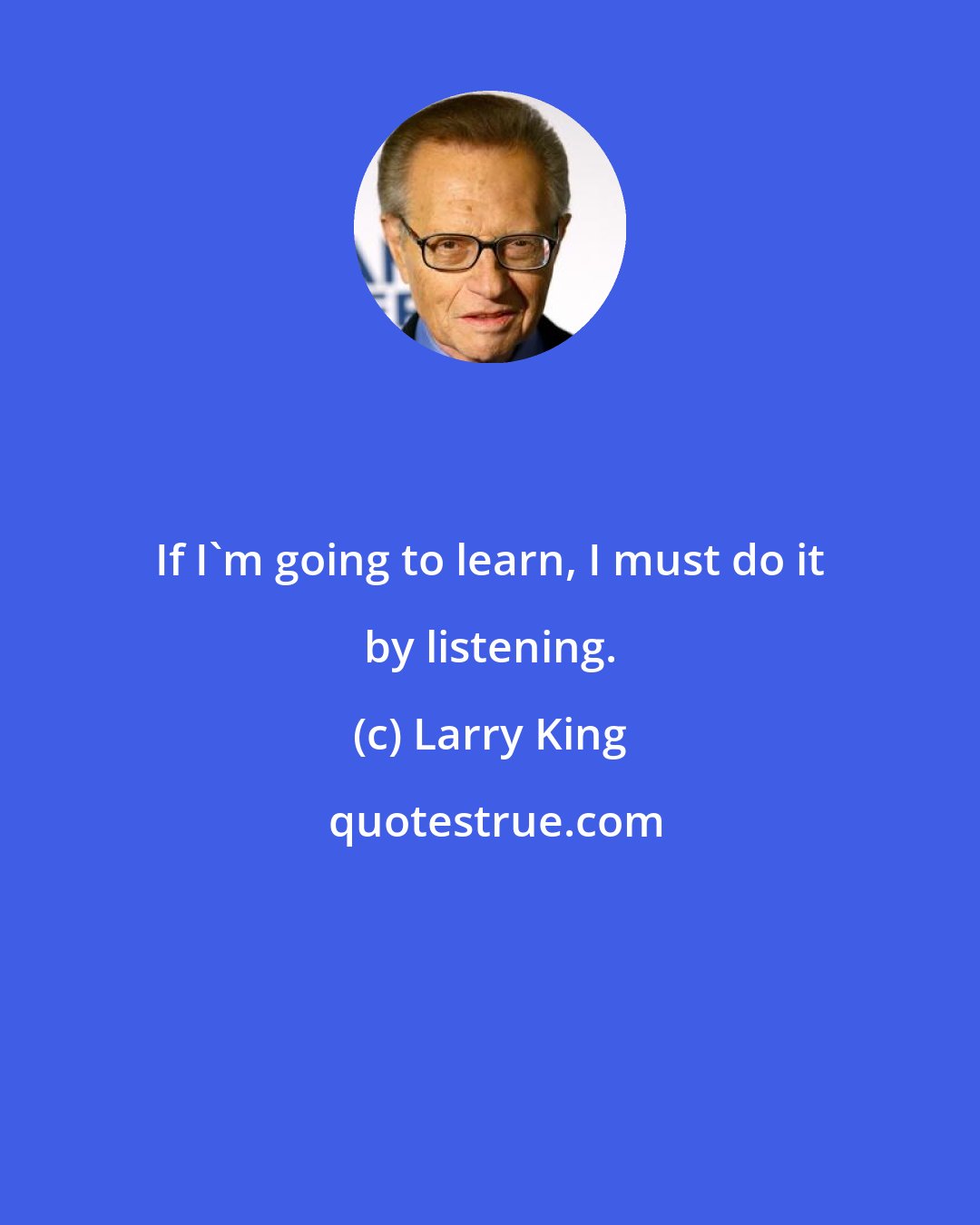 Larry King: If I'm going to learn, I must do it by listening.