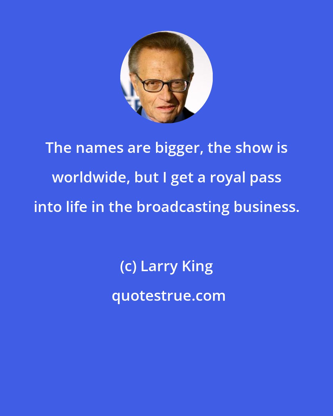 Larry King: The names are bigger, the show is worldwide, but I get a royal pass into life in the broadcasting business.