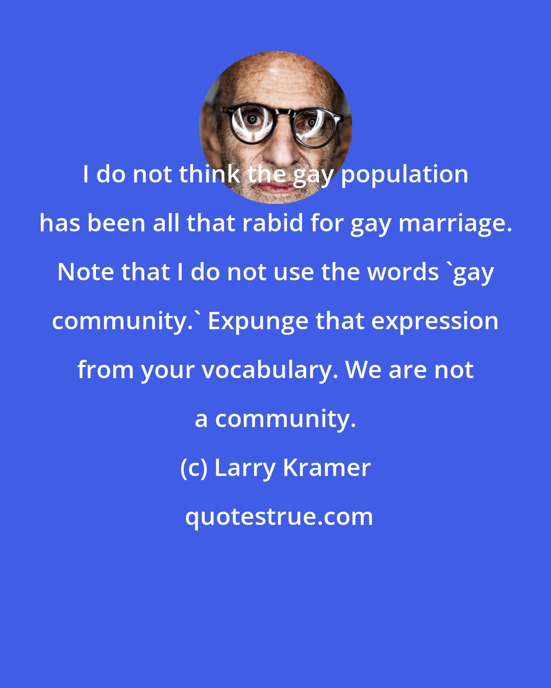 Larry Kramer: I do not think the gay population has been all that rabid for gay marriage. Note that I do not use the words 'gay community.' Expunge that expression from your vocabulary. We are not a community.