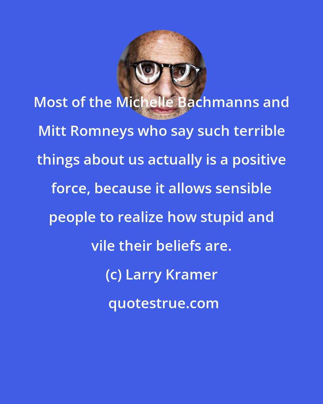 Larry Kramer: Most of the Michelle Bachmanns and Mitt Romneys who say such terrible things about us actually is a positive force, because it allows sensible people to realize how stupid and vile their beliefs are.