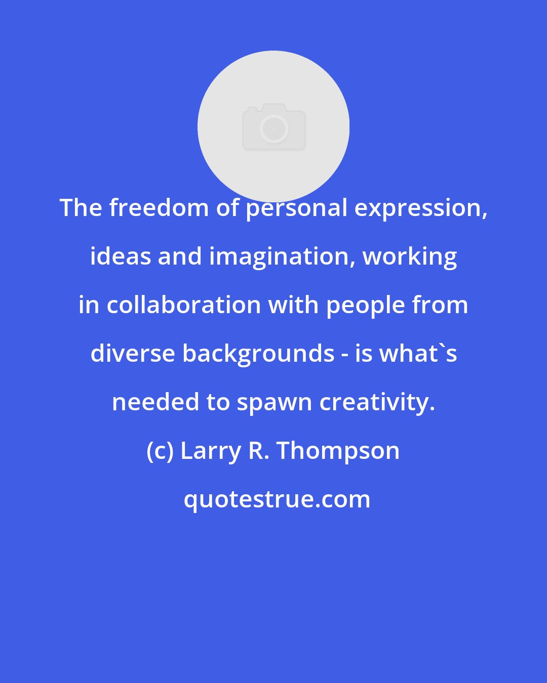 Larry R. Thompson: The freedom of personal expression, ideas and imagination, working in collaboration with people from diverse backgrounds - is what's needed to spawn creativity.