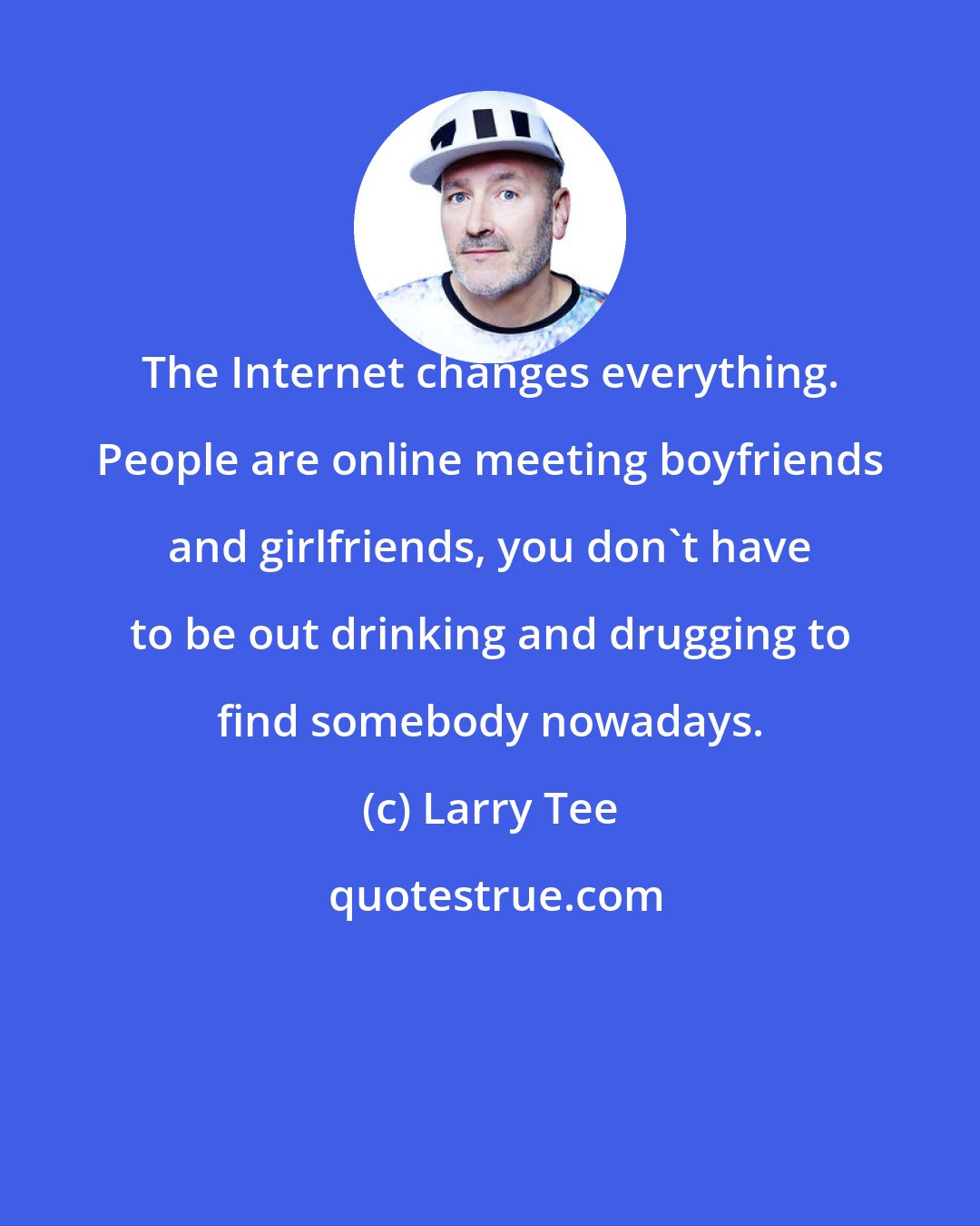 Larry Tee: The Internet changes everything. People are online meeting boyfriends and girlfriends, you don't have to be out drinking and drugging to find somebody nowadays.