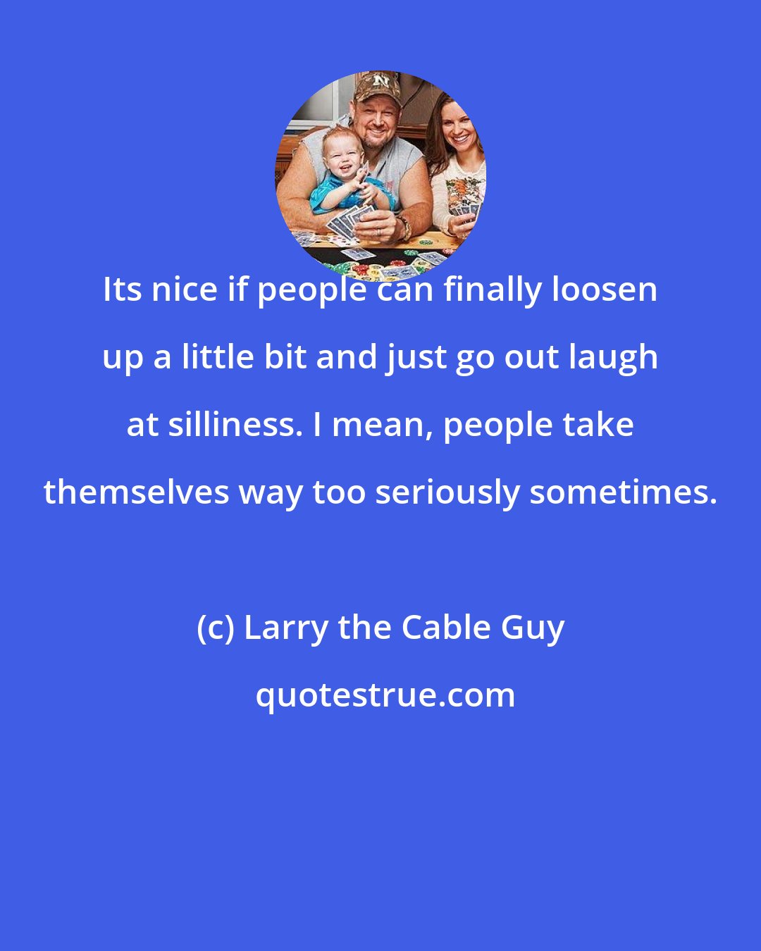 Larry the Cable Guy: Its nice if people can finally loosen up a little bit and just go out laugh at silliness. I mean, people take themselves way too seriously sometimes.