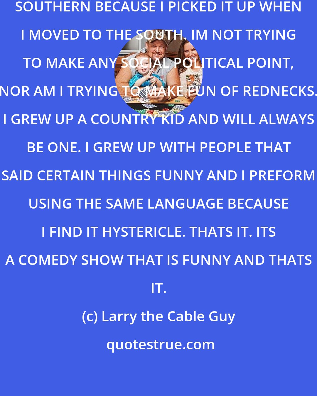 Larry the Cable Guy: MY ACT IS 'NOTHING BUT COMEDY. I TALK SOUTHERN BECAUSE I PICKED IT UP WHEN I MOVED TO THE SOUTH. IM NOT TRYING TO MAKE ANY SOCIAL POLITICAL POINT, NOR AM I TRYING TO MAKE FUN OF REDNECKS. I GREW UP A COUNTRY KID AND WILL ALWAYS BE ONE. I GREW UP WITH PEOPLE THAT SAID CERTAIN THINGS FUNNY AND I PREFORM USING THE SAME LANGUAGE BECAUSE I FIND IT HYSTERICLE. THATS IT. ITS A COMEDY SHOW THAT IS FUNNY AND THATS IT.