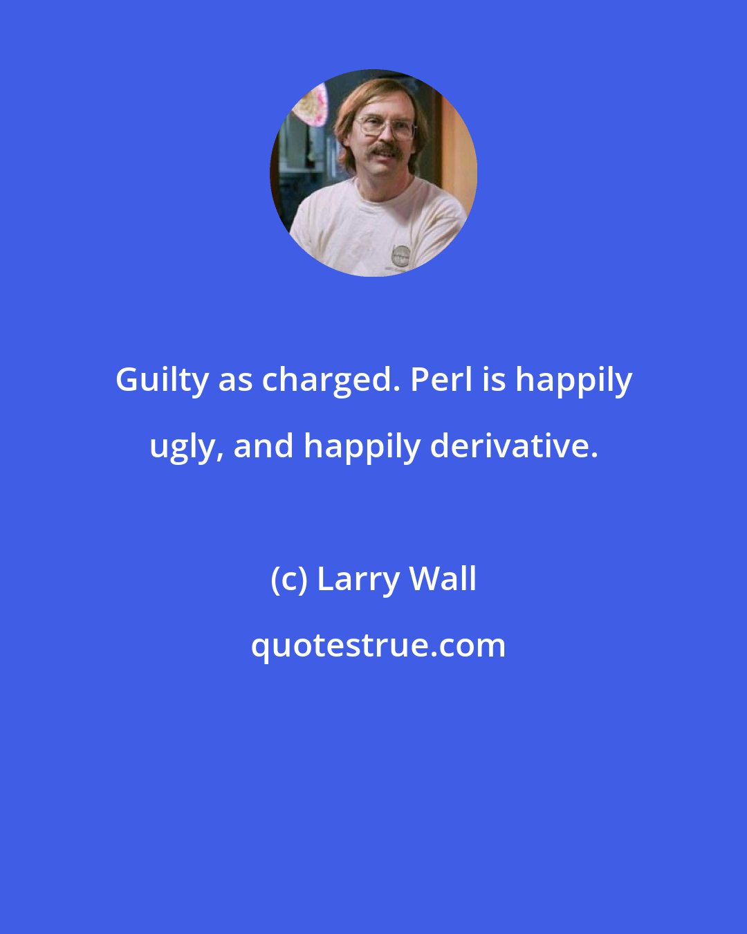 Larry Wall: Guilty as charged. Perl is happily ugly, and happily derivative.