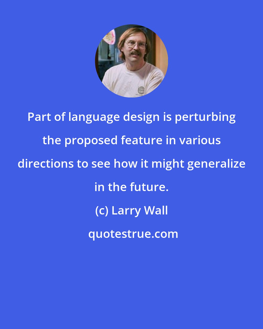 Larry Wall: Part of language design is perturbing the proposed feature in various directions to see how it might generalize in the future.