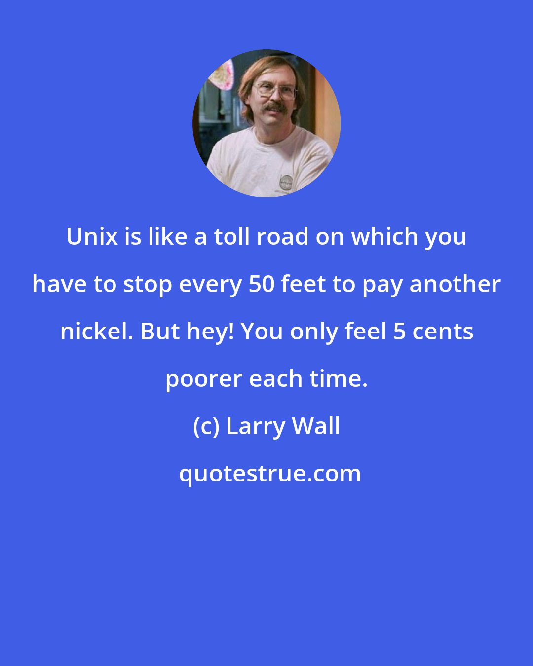 Larry Wall: Unix is like a toll road on which you have to stop every 50 feet to pay another nickel. But hey! You only feel 5 cents poorer each time.