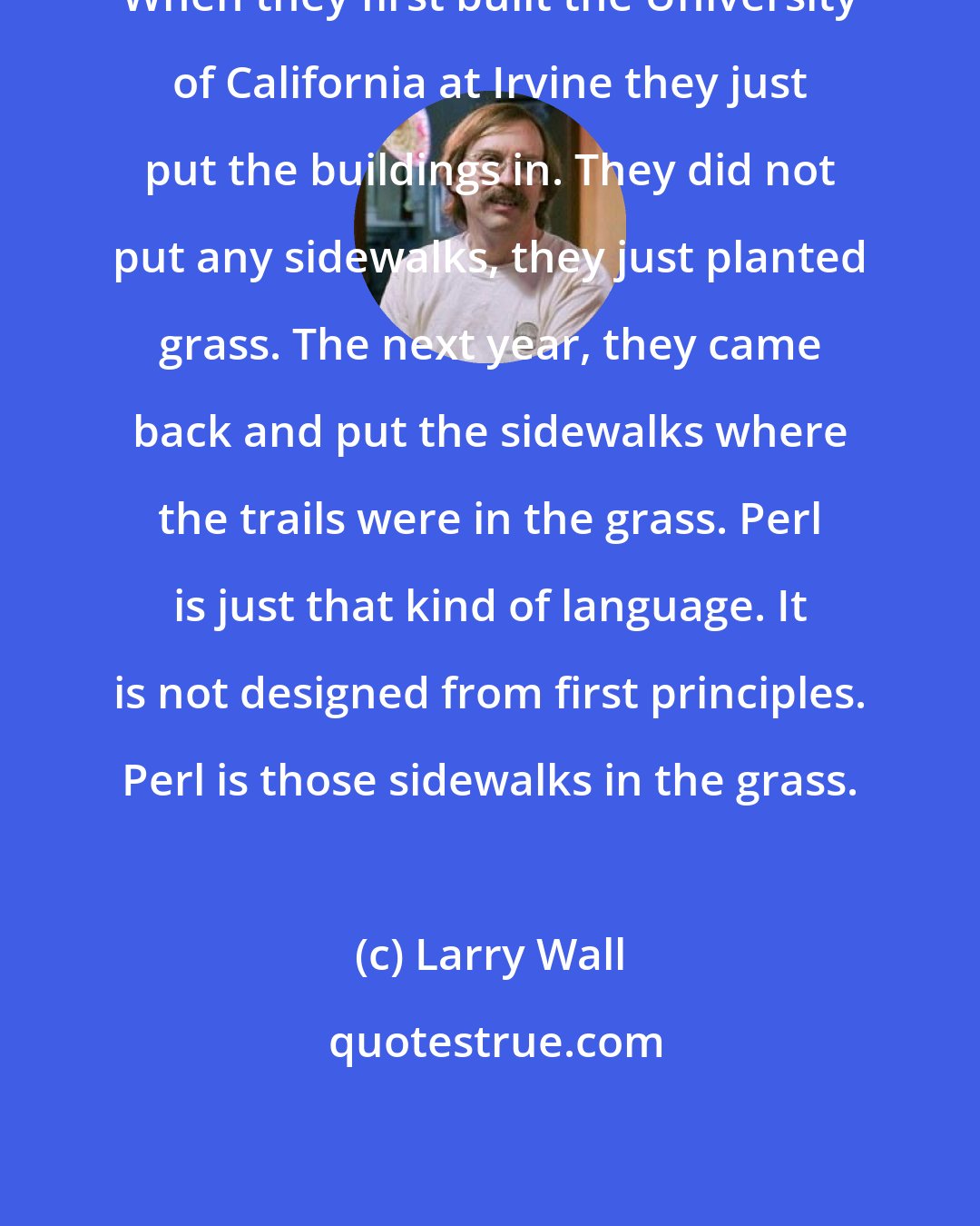 Larry Wall: When they first built the University of California at Irvine they just put the buildings in. They did not put any sidewalks, they just planted grass. The next year, they came back and put the sidewalks where the trails were in the grass. Perl is just that kind of language. It is not designed from first principles. Perl is those sidewalks in the grass.